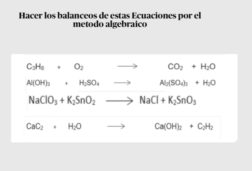 Hacer los balanceos de estas Ecuaciones por el 
metodo algebraico
C_3H_8+O_2 to CO_2+H_2O
Al(OH)_3+H_2SO_4to Al_2(SO_4)_3+H_2O
NaClO_3+K_2SnO_2to NaCl+K_2SnO_3
CaC_2+H_2O to . □  Ca(OH)_2+C_2H_2