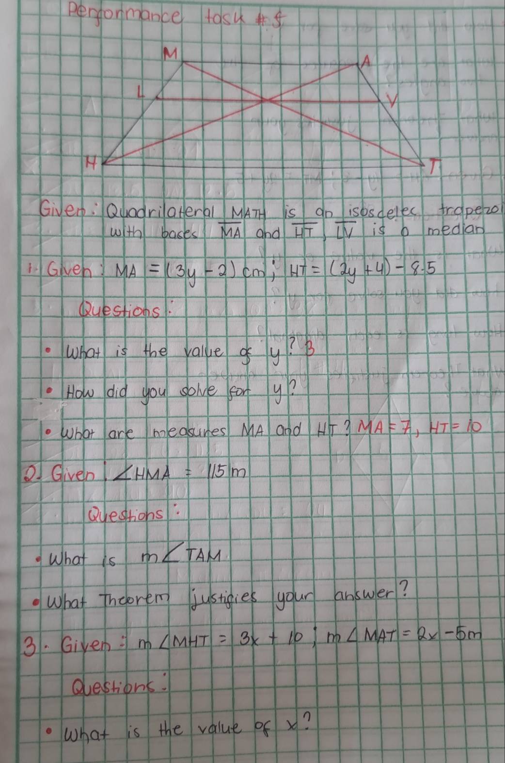 Performance tos 
Givep: QuadrilaHeral MATH is do isbsdelec trapezo 
with bases overline MA and overline HT, overline LV is b median 
iGwen MA=(3y-2)cm, HT=(2y+4)-8.5
Questions. 
what is the valke gy? B 
How did you solve fary? 
What are measures MA and H? MA=7, HT=10
Given ∠ HMA=115m
Qyestions: 
What is m∠ TAM
What Incoren justigies your answer? 
3. Giyem: m∠ MHT=3x+10; m∠ MAT=2x-5m
Questions: 
What is the value of x?