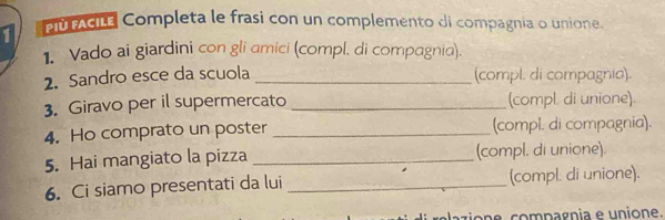 PùcIté Completa le frasi con un complemento di compagnia o unione. 
1. Vado ai giardini con gli amici (compl. di compagnia). 
2. Sandro esce da scuola _(compl. di compagnia). 
3. Giravo per il supermercato _(compl. di unione). 
4. Ho comprato un poster _(compl. di compagnia). 
5. Hai mangiato la pizza _(compl. di unione) 
6. Ci siamo presentati da lui _(compl. di unione). 
elazio ne compagnia e unione.