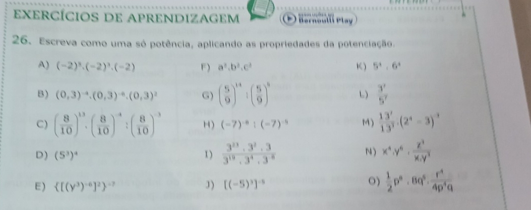 eXeRCÍcIoS DE APRENDIZAGEM B ar Hötll Play 
26. Escreva como uma só potência, aplicando as propriedades da potenciação. 
A) (-2)^3· (-2)^3· (-2) F) a^3, b^3, c^3 K ) 5^4· 6^4
B) (0,3)^-4.(0,3)^-6.(0,3)^2 G) beginpmatrix 5 9end(pmatrix)^(14):beginpmatrix 5 9end(pmatrix)^8  3^7/5^7 
L) 
C) ( 8/10 )^13· ( 8/10 )^-4:( 8/10 )^-3 H) (-7)^-8:(-7)^-9 M)  13^7/13^3 .(2^4-3)^-3
D) (5^3)^4 1 )  3^(23)· 3^2· 3/3^(19)· 3^4· 3^8  N ) x^4· Y^6·  Z^3/x.y^3 
O) 
E)  [(y^3)^-6]^2 ^-7 J) [(-5)^3]^-5  1/2 p^n· 8q^5·  r^4/4p^4q 