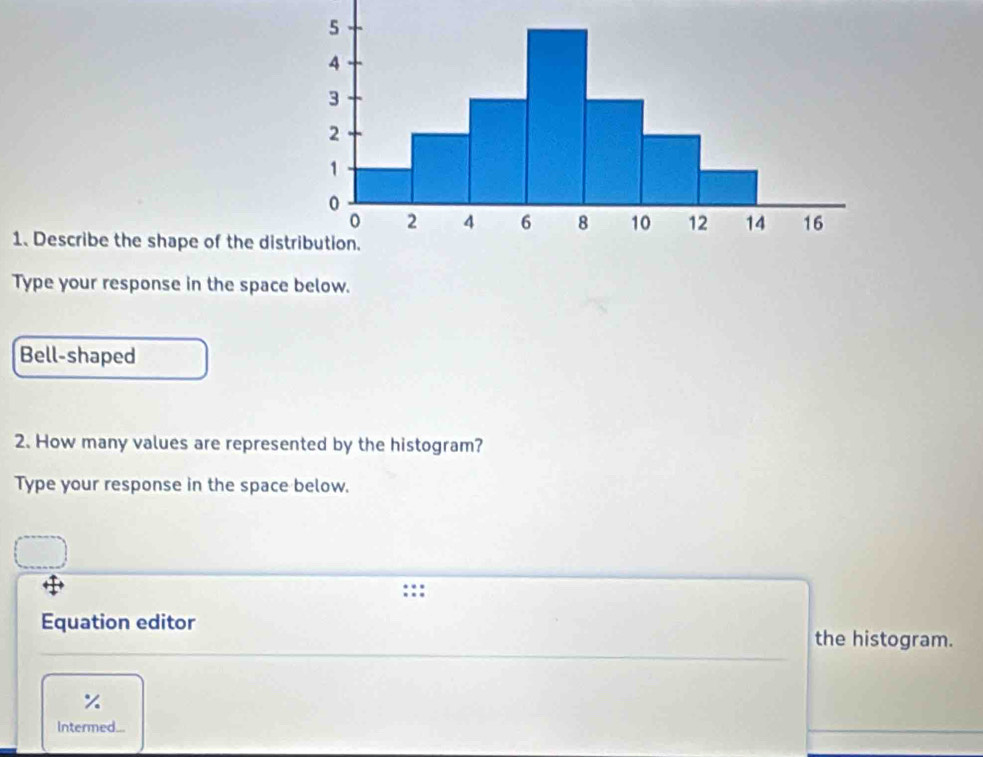 Describe the shape of the dis 
Type your response in the space below. 
Bell-shaped 
2. How many values are represented by the histogram? 
Type your response in the space below. 
Equation editor 
the histogram. 
Intermed...