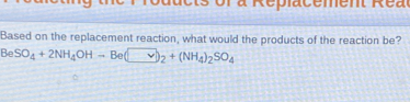 a R e i a c e m et R e a
Based on the replacement reaction, what would the products of the reaction be?
BeSO_4+2NH_4OHto Be(□ _2+(NH_4)_2SO_4