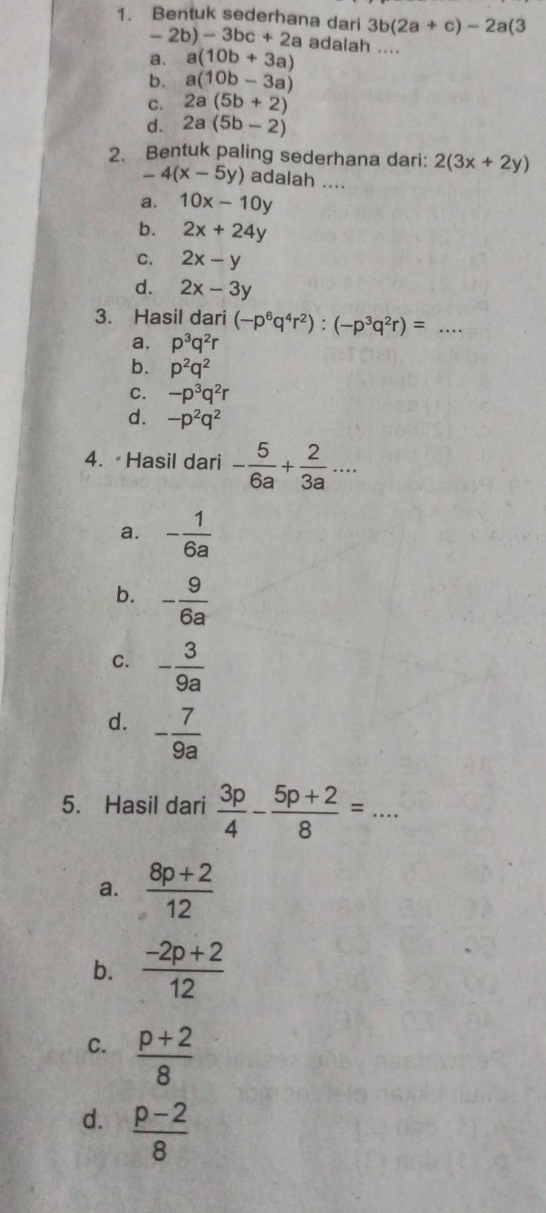 Bentuk sederhana dari 3b(2a+c)-2a(3
-2b)-3bc+2a adalah ....
a. a(10b+3a)
b. a(10b-3a)
C. 2a(5b+2)
d. 2a(5b-2)
2. Bentuk paling sederhana dari: 2(3x+2y)
-4(x-5y) adalah ....
a. 10x-10y
b. 2x+24y
C. 2x-y
d. 2x-3y
3. Hasil dari (-p^6q^4r^2):(-p^3q^2r)=... _
a. p^3q^2r
b. p^2q^2
C. -p^3q^2r
d. -p^2q^2
4. Hasil dari - 5/6a + 2/3a ...
a. - 1/6a 
b. - 9/6a 
C. - 3/9a 
d. - 7/9a 
5. Hasil dari  3p/4 - (5p+2)/8 =...
a.  (8p+2)/12 
b.  (-2p+2)/12 
C.  (p+2)/8 
d.  (p-2)/8 