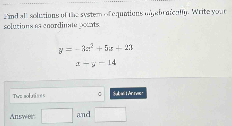 Find all solutions of the system of equations algebraically. Write your 
solutions as coordinate points.
y=-3x^2+5x+23
x+y=14
Two solutions Submit Answer 
Answer: □ and □