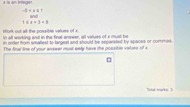 x is an integer.
-5
and
1≤ x+3<8</tex> 
Work out all the possible values of x. 
In all working and in the final answer, all values of x must be 
in order from smallest to largest and should be separated by spaces or commas. 
The final line of your answer must only have the possible values of x. 
Total marks: 3