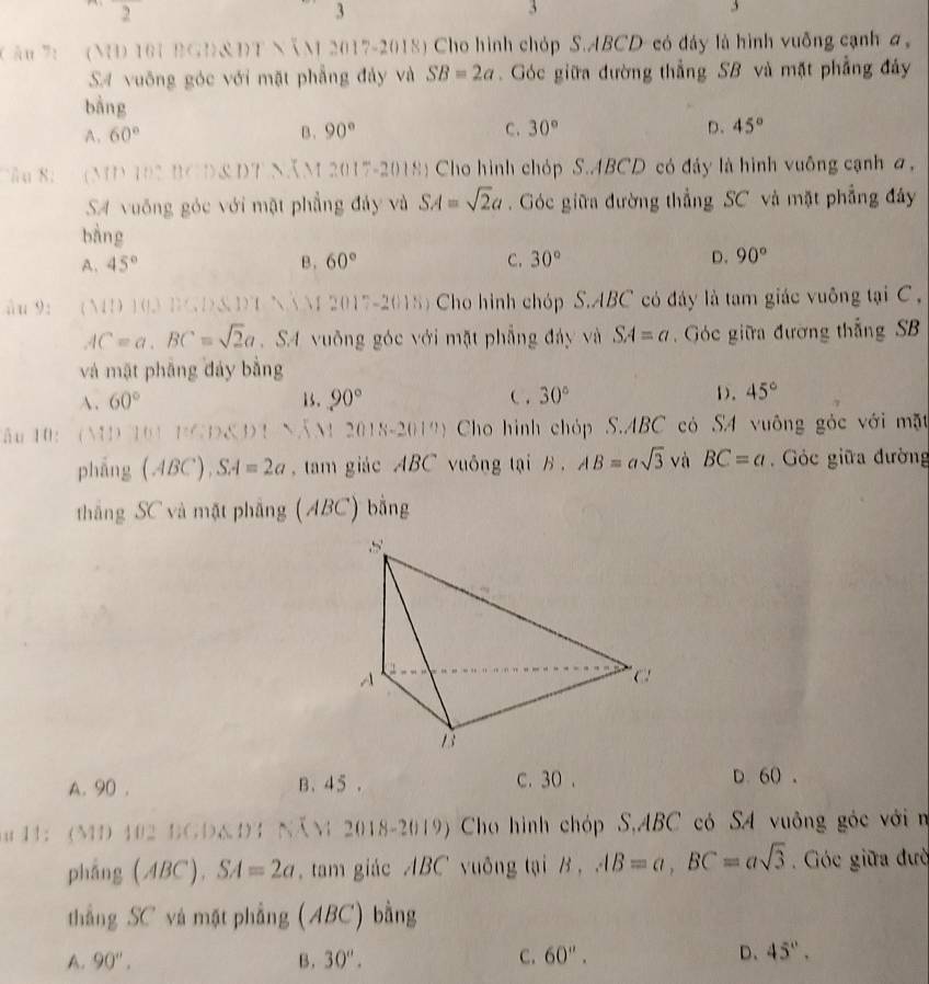 frac 2
3
3
3
( ău 7: (N 101 BGD&DT NẵM 2017-2018) Cho hình chóp S.ABCD- có đáy là hình vuỡng cạnh a
SA vuông góc với mặt phẳng đảy và SB=2a.  Góc giữa đường thẳng SB và mặt phẳng đây
bàng
A. 60° B. 90° C. 30° D. 45°
Tầu 8:  (MD 102 BCD&DT NăM 2017-2018) Cho hình chóp S.ABCD có đảy là hình vuống cạnh a,
SA vuống góc với mật phẳng đảy và SA=sqrt(2)a Góc giữa đường thẳng SC và mặt phẳng đây
bàng
A. 45° B . 60° C. 30° D. 90°
u 9:  (MD 103 BGD&DT NNM 2017-2015) Cho hình chóp S.ABC có đây là tam giác vuông tại C
AC=a.BC=sqrt(2)a. SA vuông góc với mặt phẳng đây và SA=a Góc giữa đường thắng SB
và mặt phẳng đảy bằng
A. 60° 1s. 90° ( . 30° D. 45°
ău 10: ND 101 ) 1:12.81 NăM 2018-2019) Cho hình chóp S.ABC có SA vuông góc với mặt
pháng (ABC),SA=2a ,  tam giác ABC vuông tại B . AB=asqrt(3) và BC=a Góc giữa đường
thắng SC và mặt phẳng (ABC) bằng
A. 90 . B、 45 . c. 30 . D. 60 。
u  11: (MD 102 BGD&D4 NăM 2018-2019) Cho hình chóp S,ABC có SA vuông góc với n
pháng (ABC).SA=2a tam giác ABC vuông tại B , AB=a,BC=asqrt(3) Góc giữa đườ
thẳng SC vá mặt phẳng (ABC) bằng
A. 90''. B. 30°. C. 60''. D、 45°.