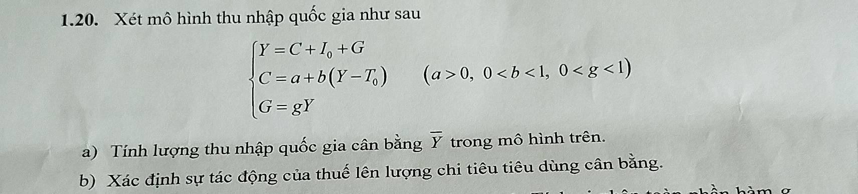 Xét mô hình thu nhập quốc gia như sau
beginarrayl Y=C+I_0+G C=a+b(Y-T_0) G=xYendarray.  (a>0,0
a) Tính lượng thu nhập quốc gia cân bằng overline Y trong mô hình trên. 
b) Xác định sự tác động của thuế lên lượng chi tiêu tiêu dùng cân bằng.