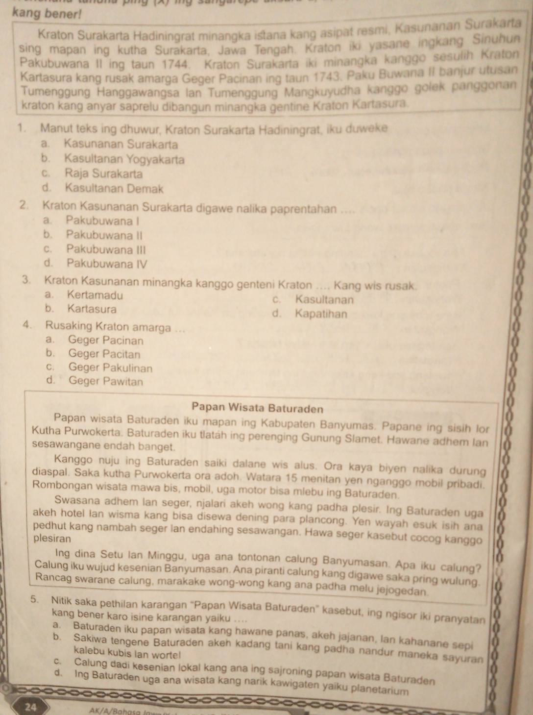 kang bener!
Kraton Surakarta Hadiningrat minangka istana kang asipat resmi, Kasunanan Surakarta
sing mapan ing kutha Surakarta, Jawa Tengah. Kraton iki yasane ingkang Sinuhun
Pakubuwana II ing taun 1744. Kraton Surakarta iki minangka kanggo sesulih Kraton
Kartasura kang rusak amarga Geger Pacinan ing taun 1743. Paku Buwana II banjur utusan
Tumenggung Hanggawangsa Ian Tumenggung Mangkuyudha kanggo golek panggonan
kraton kang anyar saprelu dibangun minangka gentine Kraton Kartasura.
1. Manut teks ing dhuwur, Kraton Surakarta Hadiningrat, iku duweke
a. Kasunanan Surakarta
b. Kasultanan Yogyakarta
c. Raja Surakarta
d. Kasultanan Demak
2. Kraton Kasunanan Surakarta digawe nalika paprentahan
a. Pakubuwana I
b. Pakubuwana II
c. Pakubuwana III
d. Pakubuwana IV
3. Kraton Kasunanan minangka kanggo genteni Kraton .... Kang wis rusak.
a. Kertamadu c. Kasultanan
b. Kartasura d. Kapatihan
4. Rusaking Kraton amarga ...
a. Geger Pacinan
b. Geger Pacitan
c. Geger Pakulinan
d. Geger Pawitan
Papan Wisata Baturaden
Papan wisata Baturaden iku mapan ing Kabupaten Banyumas. Papane ing sisih lor
Kutha Purwokerta. Baturaden iku tlatáh ing perenging Gunung Slamet. Hawane adhem lan
sesawangane endah banget.
Kanggo nuju ing Baturaden saiki dalane wis alus. Ora kaya biyen nalika durung
diaspal. Saka kutha Purwokerta ora adoh. Watara 15 menitan yen nganggo mobil pribadi.
Rombongan wisata mawa bis, mobil, uga motor bisa mlebu ing Baturaden.
Swasana adhem lan seger, njalari akeh wong kang padha plesir. Ing Baturaden uga
akeh hotel Ian wisma kang bisa disewa dening para plancong. Yen wayah esuk isih ana 16
pedhut kang nambah seger lan endahing sesawangan. Hawa seger kasebut cocog kanggo X
plesiran
Ing dina Setu Ian Minggu, uga ana tontonan calung Banyumasan. Apa iku calung?
Calung iku wujud kesenian Banyumasan. Ana piranti calung kang digawe saka pring wulung.
Rancag swarane calung, marakake wong-wong kang ana padha melu jejogedan.
0
5. Nitik saka pethilan karangan “Papan Wisata Baturaden” kasebut, ing ngisor iki pranyatan 0
kang bener karo isine karangan yaiku ....
0
a. Baturaden iku papan wisata kang hawane panas, akeh jajanan, Ian kahanane sepi a
b. Sakiwa tengene Baturaden akeh kadang tani kang padha nandur maneka sayuran 0
kalebu kubis Ian worte!
c. Calung dadi kesenian lokal kang ana ing sajroning papan wisata Baturaden n
d. Ing Baturaden uga ana wisata kang narik kawigaten yaiku planetarium
           
24