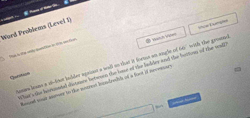 a subred, r- Phases of Water Giz... 
Word Problems (Level 1) 
Wätch Vídeo Show Examples 
This is the only question in this section 
mira leans a 16-foot ladder against a wall so that it forms an angle of 66% with the ground 
What's the horizontal distance between the base of the ladder and the bottom of the wall 
Question 
Round your answer to the nearest hundredth of a foot if necessary