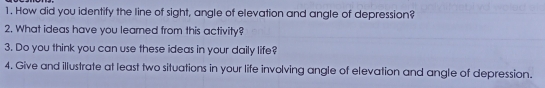 How did you identify the line of sight, angle of elevation and angle of depression?
2. What ideas have you leaned from this activity?
3. Do you think you can use these ideas in your daily life?
4. Give and illustrate at least two situations in your life involving angle of elevation and angle of depression.