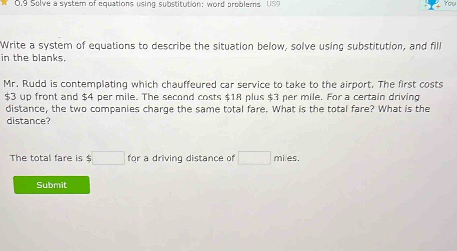 0.9 Solve a system of equations using substitution: word problems US9 You 
Write a system of equations to describe the situation below, solve using substitution, and fill 
in the blanks. 
Mr. Rudd is contemplating which chauffeured car service to take to the airport. The first costs
$3 up front and $4 per mile. The second costs $18 plus $3 per mile. For a certain driving 
distance, the two companies charge the same total fare. What is the total fare? What is the 
distance? 
The total fare is $□ for a driving distance of □ miles. 
Submit