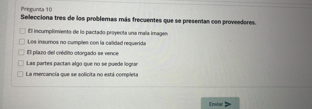 Pregunta 10
Selecciona tres de los problemas más frecuentes que se presentan con proveedores.
El incumplimiento de lo pactado proyecta una mala imagen
Los insumos no cumplen con la calidad requerida
El plazo del crédito otorgado se vence
Las partes pactan algo que no se puede lograr
La mercancía que se solicita no está completa
Enviar