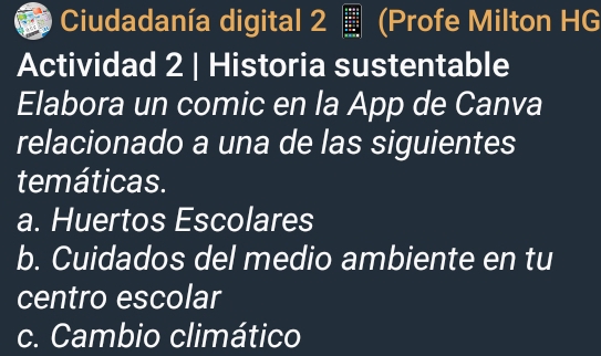 Ciudadanía digital 2 (Profe Milton HG 
Actividad 2 | Historia sustentable 
Elabora un comic en la App de Canva 
relacionado a una de las siguientes 
temáticas. 
a. Huertos Escolares 
b. Cuidados del medio ambiente en tu 
centro escolar 
c. Cambio climático