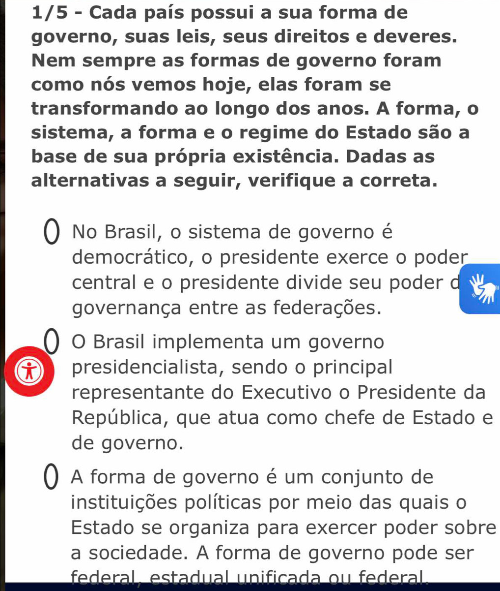 1/5 - Cada país possui a sua forma de 
governo, suas leis, seus direitos e deveres. 
Nem sempre as formas de governo foram 
como nós vemos hoje, elas foram se 
transformando ao longo dos anos. A forma, o 
sistema, a forma e o regime do Estado são a 
base de sua própria existência. Dadas as 
alternativas a seguir, verifique a correta. 
No Brasil, o sistema de governo é 
democrático, o presidente exerce o poder 
central e o presidente divide seu poder d 
governança entre as federações. 
0 O Brasil implementa um governo 
i presidencialista, sendo o principal 
representante do Executivo o Presidente da 
República, que atua como chefe de Estado e 
de governo. 
A forma de governo é um conjunto de 
instituições políticas por meio das quais o 
Estado se organiza para exercer poder sobre 
a sociedade. A forma de governo pode ser 
federal. estadual unificada ou federal.