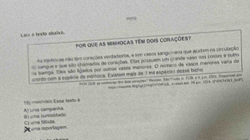 09702
Le o texto abaixo.
por que as minhocas têm dois corações?
As minhacas não têm corações verdadeiros, e sim vasos sanguíneos que ajudam na circulação
do sangue e que são chamadas de corações. Elas possuem um grande vaso nas costas e outro
a barga. Eles são ligados por outros vasos menores. O número de vasos menores varia de
acordo com a espécie de minhoca. Existem mais de 3 mil espécies desse bicho
POR QUE as minteças aãos dais corações'' Regrio. São Paulo, i. 112B, p 4, jun. 2024, Deponivel em
man melink 6gkgl (F0gCNNFaB A esso w 26 jun. 2024 (P)0074363 SUP)
19) (=00074063) Ease texto é
A) uma campanha.
B) uma cunosidade.
C) uma fábula.
uma reportagem.