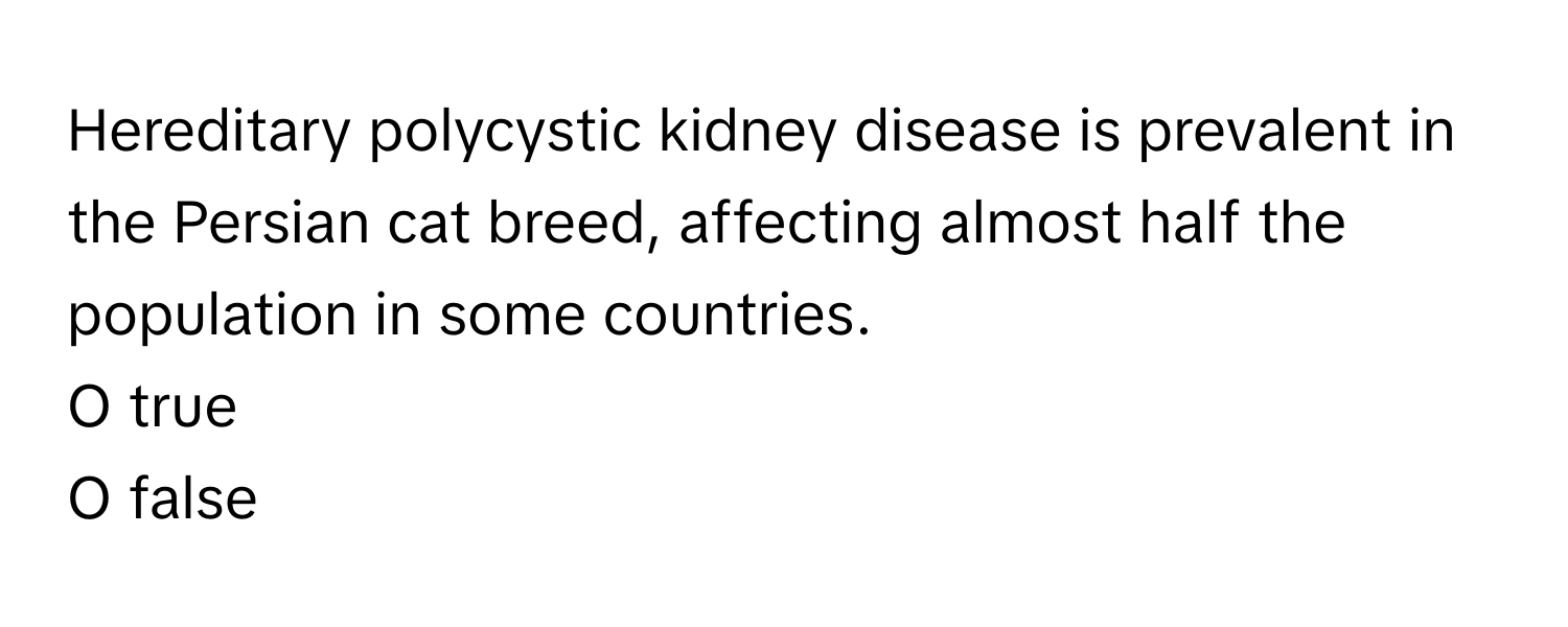 Hereditary polycystic kidney disease is prevalent in the Persian cat breed, affecting almost half the population in some countries. 

O true 
O false