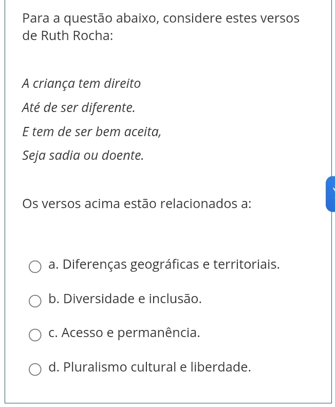 Para a questão abaixo, considere estes versos
de Ruth Rocha:
A criança tem direito
Até de ser diferente.
E tem de ser bem aceita,
Seja sadia ou doente.
Os versos acima estão relacionados a:
a. Diferenças geográficas e territoriais.
b. Diversidade e inclusão.
c. Acesso e permanência.
d. Pluralismo cultural e liberdade.