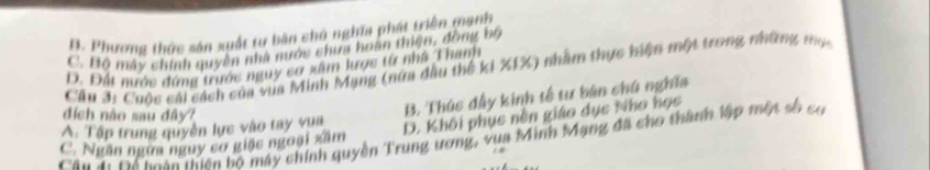 B. Phương thức sản xuất tự bản chủ nghĩa phát triển mạnh
C. Bộ máy chính quyền nhà nước chưa hoàn thiện, đồng bộ
D. Đất nước đứng trước nguy cơ xâm lược từ nhà Thanh
Cầu 3i Cuộc cái cách của vua Minh Mạng (nữa dầu thế ki XIX) nhằm thực hiện một trong những mụ
đích não sau dây?
B. Thúc đầy kinh tế tư bán chú nghĩa
A. Tập trung quyền lực vào tay vua
D. Khôi phục nền giáo dục Nho học
Câu 4: Đá toàn thiên bố máy chính quyền Trung ương, vua Minh Mạng đã cho thành lập một số có
C. Ngăn ngừa nguy cơ giặc ngoại xâm