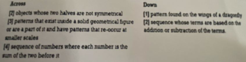 Across Down
[2] objects whose two halves are not symmetrical [1] pattern found on the wings of a dragonly
[3] patterns that exist inside a solid geometrical figure [2] sequence whose terms are based on the
or are a part of it and have patterns that re-occur at addition or subtraction of the terms.
smaller scales
[4] sequence of numbers where each number 1s the
sum of the two before it