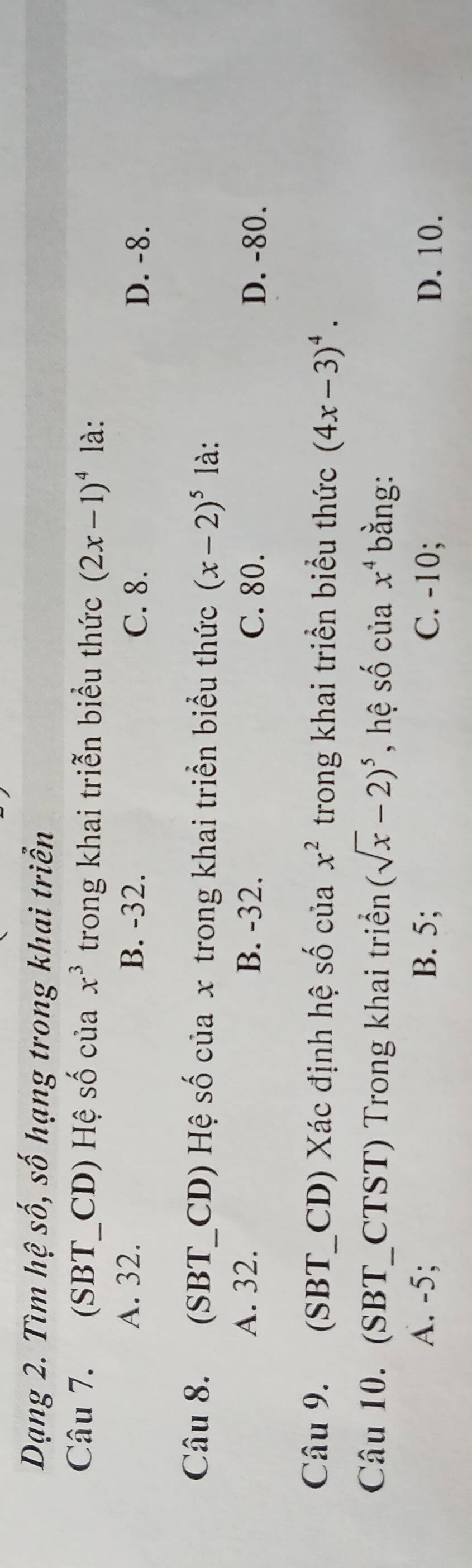 Dạng 2. Tìm hệ số, số hạng trong khai triển
Câu 7. (SBT_CD) Hệ số của x^3 trong khai triễn biểu thức (2x-1)^4 là:
A. 32. B. -32. C. 8. D. -8.
Câu 8. (SBT_CD) Hệ số của x trong khai triển biểu thức (x-2)^5 là:
A. 32. B. -32. C. 80. D. -80.
Câu 9. (SBT_CD) Xác định hệ số của x^2 trong khai triển biểu thức (4x-3)^4. 
Câu 10. (SBT_CTST) Trong khai triển (sqrt(x)-2)^5 , hệ số của x^4 bằng:
A. -5; B. 5; C. -10; D. 10.