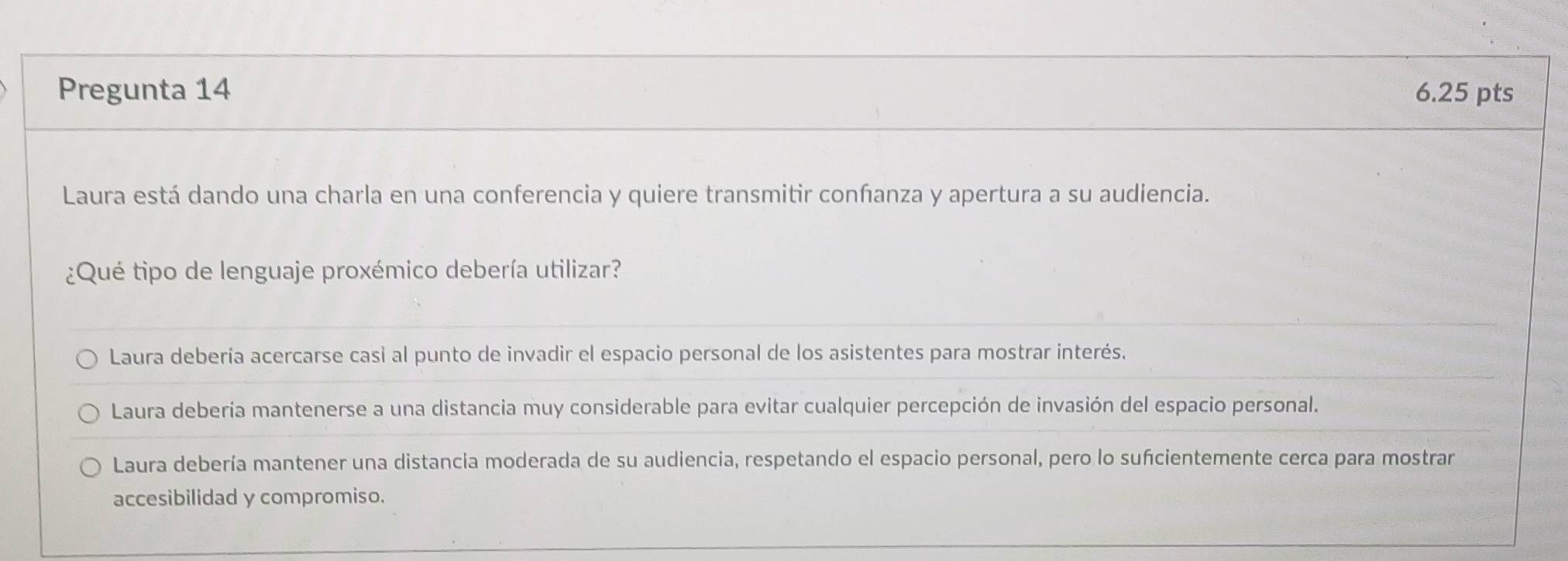 Pregunta 14 6.25 pts
Laura está dando una charla en una conferencia y quiere transmitir confanza y apertura a su audiencia.
¿Qué tipo de lenguaje proxémico debería utilizar?
Laura debería acercarse casi al punto de invadir el espacio personal de los asistentes para mostrar interés.
Laura debería mantenerse a una distancia muy considerable para evitar cualquier percepción de invasión del espacio personal.
Laura debería mantener una distancia moderada de su audiencia, respetando el espacio personal, pero lo sufcientemente cerca para mostrar
accesibilidad y compromiso.