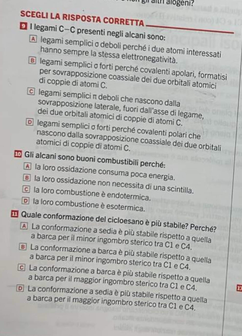 gil aith alogeni?
SCEGLI LA RISPOSTA CORRETTA
D I legami C—C presenti negli alcani sono:
A legami sempliciσ deboli perché i due atomi interessati
hanno sempre la stessa elettronegatività.
@ legami semplici σ forti perché covalenti apolari, formatisi
per sovrapposizione coassiale dei due orbitali atomici
di coppie di atomi C.
legami semplici π deboli che nascono dalla
sovrapposizione laterale, fuori dall’asse di legame,
dei due orbitali atomici di coppie di atomi C.
Dlegami semplici σ forti perché covalenti polari che
nascono dalla sovrapposizione coassiale dei due orbitali
atomici di coppie di atomi C.
* Gli alcani sono buoni combustibili perché:
A la loro ossidazione consuma poca energia.
la loro ossidazione non necessita di una scintilla.
c la loro combustione è endotermica.
o la loro combustione è esotermica.
* Quale conformazione del cicloesano è più stabile? Perché?
A La conformazione a sedia è più stabile rispetto a quella
a barca per il minor ingombro sterico tra C1 e C4.
La conformazione a barca è più stabile rispetto a quella
a barca per il minor ingombro sterico tra C1 e C4.
c La conformazione a barca è più stabile rispetto a quella
a barca per il maggior ingombro sterico tra C1 e C4.
17
D La conformazione a sedia è più stabile rispetto a quella
a barca per il maggior ingombro sterico tra C1 e C4.