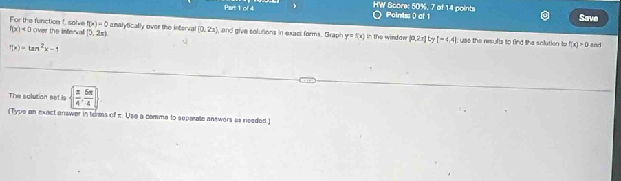 HW Score: 50%, 7 of 14 points 
Part 1 of 4 Points: 0 of 1 Save 
For the function f, solve f(x)=0 analytically over the interval [0,2x) , and give solutions in exact forms. Graph y=f(x) in the window [0.2x] b [-4,4]
f(x)<0</tex> over the interval (0,2x) use the results to find the solution to f(x)>0 and
f(x)=tan^2x-1
The solution set is ( π /4 , 5π /4 )
(Type an exact answer in terms of π. Use a comma to separate answers as needed.)