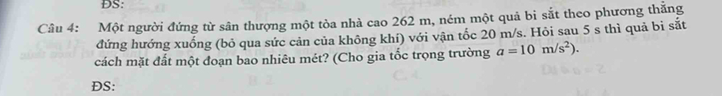 ĐS: 
Câu 4: Một người đứng từ sân thượng một tòa nhà cao 262 m, ném một quả bi sắt theo phương thắng 
đứng hướng xuống (bỏ qua sức cản của không khí) với vận tốc 20 m/s. Hỏi sau 5 s thì quả bi sắt 
cách mặt đất một đoạn bao nhiêu mét? (Cho gia tốc trọng trường a=10m/s^2). 
ĐS: