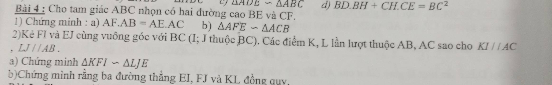 △ ADE∽ △ ABC d) BD.BH+CH.CE=BC^2
Bài 4 : Cho tam giác ABC nhọn có hai đường cao BE và CF.
1) Chứng minh : a) AF.AB=AE.AC b) △ AFE∽ △ ACB
2)Kẻ FI và EJ cùng vuông góc với BC (I; J thuộc c BC). Các điểm K, L lần lượt thuộc AB, AC sao cho KI//AC
、 LJ//AB. 
a) Chứng minh △ KFIsim △ LJE
b)Chứng mình rằng ba đường thẳng EI, FJ và KL đồng quy,