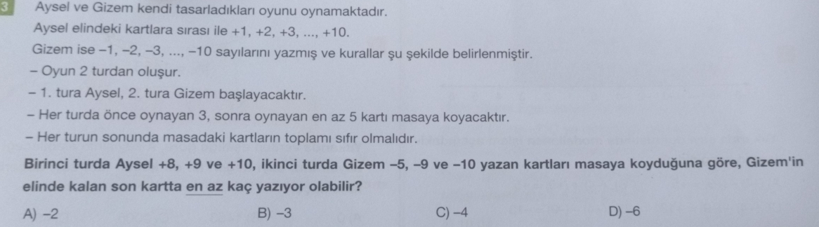 Aysel ve Gizem kendi tasarladıkları oyunu oynamaktadır.
Aysel elindeki kartlara sırası ile +1, +2, +3, ..., +10.
Gizem ise −1, −2, -3, ..., -10 sayılarını yazmış ve kurallar şu şekilde belirlenmiştir.
- Oyun 2 turdan oluşur.
- 1. tura Aysel, 2. tura Gizem başlayacaktır.
- Her turda önce oynayan 3, sonra oynayan en az 5 kartı masaya koyacaktır.
- Her turun sonunda masadaki kartların toplamı sıfır olmalıdır.
Birinci turda Aysel +8, +9 ve +10, ikinci turda Gizem −5, −9 ve −10 yazan kartları masaya koyduğuna göre, Gizem'in
elinde kalan son kartta en az kaç yazıyor olabilir?
A) -2 B) -3 C) -4 D) -6