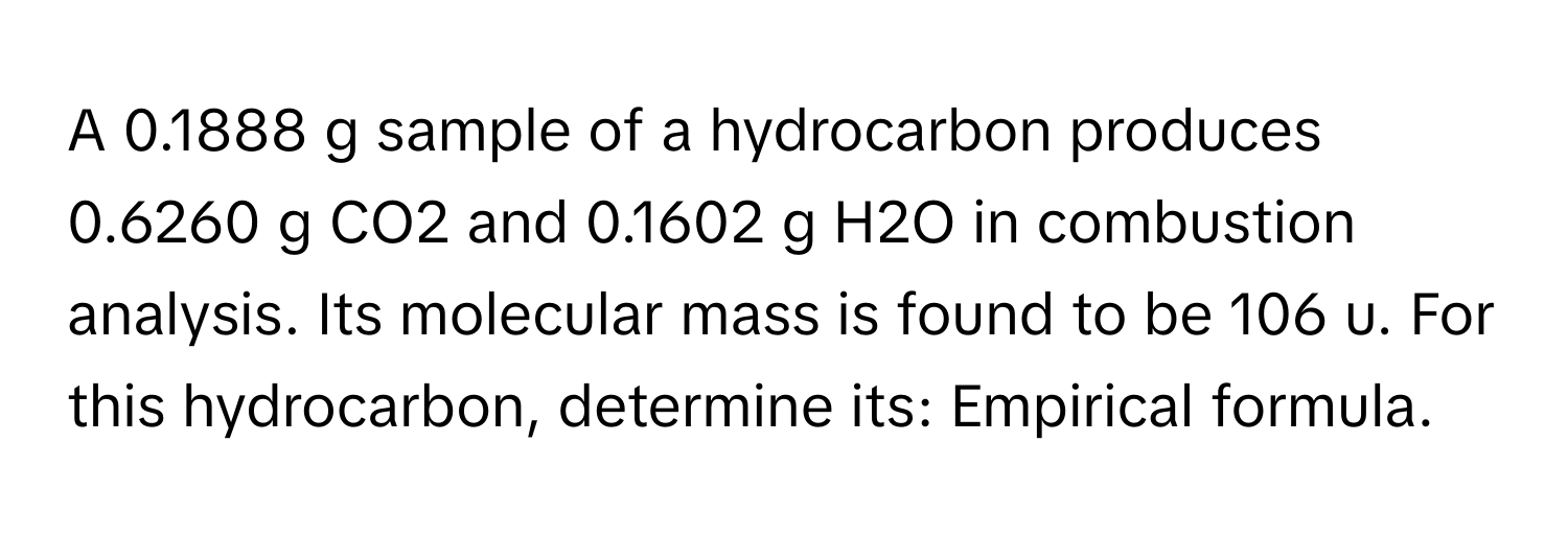 A 0.1888 g sample of a hydrocarbon produces 0.6260 g CO2 and 0.1602 g H2O in combustion analysis. Its molecular mass is found to be 106 u. For this hydrocarbon, determine its: Empirical formula.