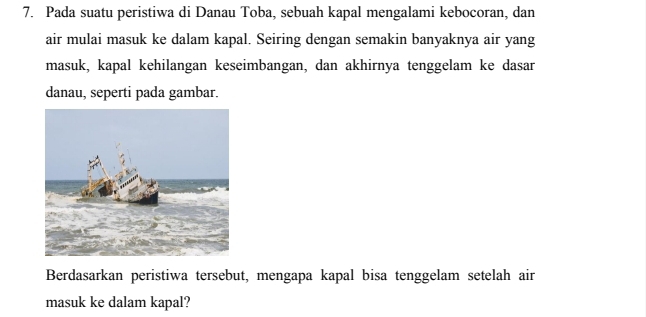 Pada suatu peristiwa di Danau Toba, sebuah kapal mengalami kebocoran, dan 
air mulai masuk ke dalam kapal. Seiring dengan semakin banyaknya air yang 
masuk, kapal kehilangan keseimbangan, dan akhirnya tenggelam ke dasar 
danau, seperti pada gambar. 
Berdasarkan peristiwa tersebut, mengapa kapal bisa tenggelam setelah air 
masuk ke dalam kapal?