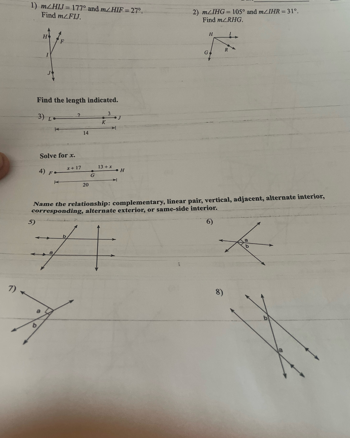 m∠ HIJ=177° and m∠ HIF=27°. 
Find m∠ FIJ. 
2) m∠ IHG=105° and m∠ IHR=31°. 
Find m∠ RHG.
H
H
F
1
G R
J
Find the length indicated. 
3) ? 3
J
K

14
Solve for x.
x+17 13+x
4) F
H
G
20
Name the relationship: complementary, linear pair, vertical, adjacent, alternate interior, 
corresponding, alternate exterior, or same-side interior. 
6) 
7) 
8) 
a 
b