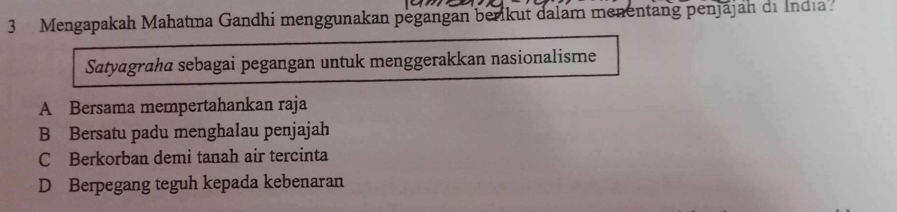 Mengapakah Mahatma Gandhi menggunakan pegangan berikut dalam menentäng penjajah di India
Satyagrahä sebagai pegangan untuk menggerakkan nasionalisme
A Bersama mempertahankan raja
B Bersatu padu menghalau penjajah
C Berkorban demi tanah air tercinta
D Berpegang teguh kepada kebenaran