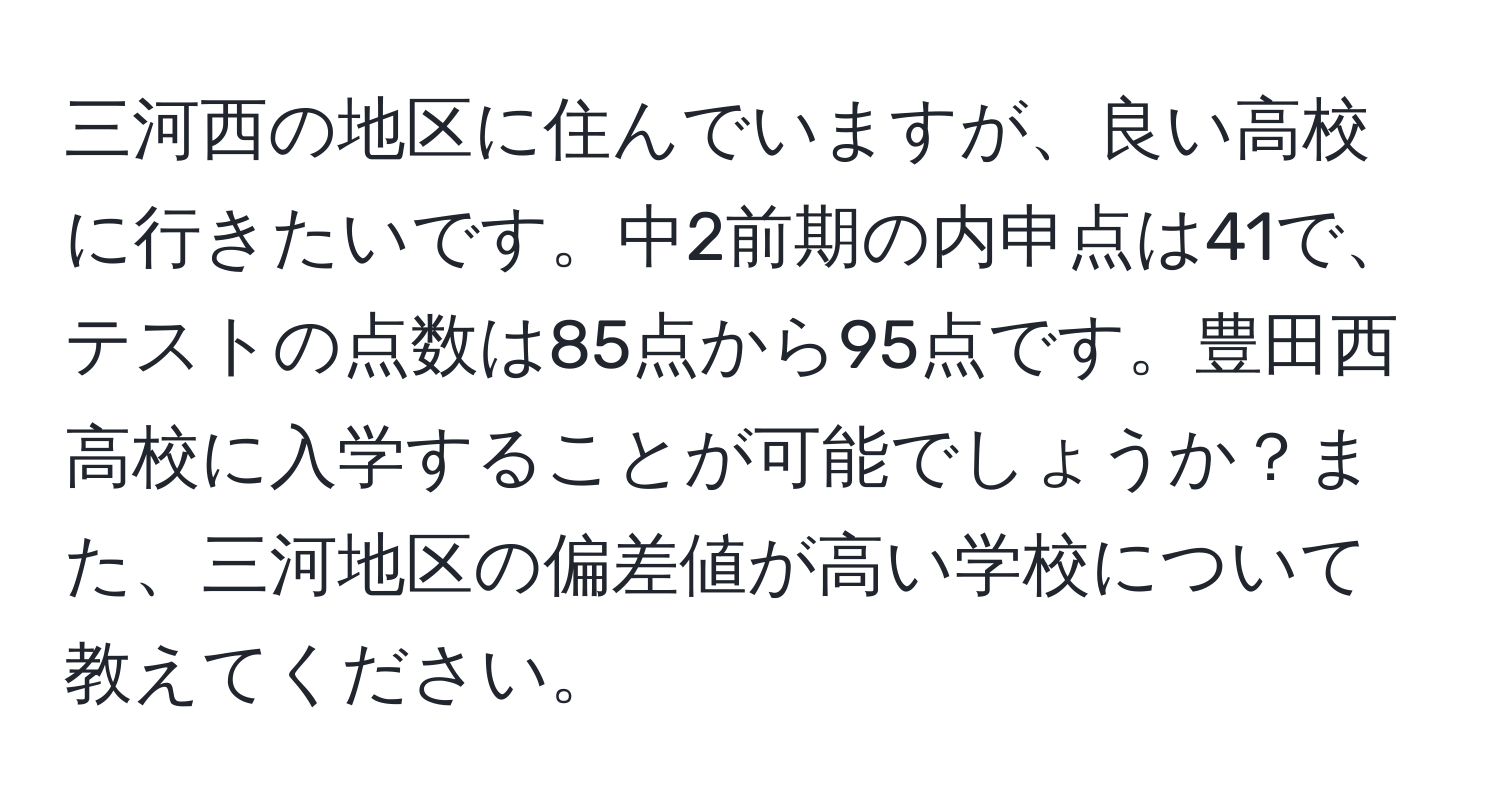 三河西の地区に住んでいますが、良い高校に行きたいです。中2前期の内申点は41で、テストの点数は85点から95点です。豊田西高校に入学することが可能でしょうか？また、三河地区の偏差値が高い学校について教えてください。