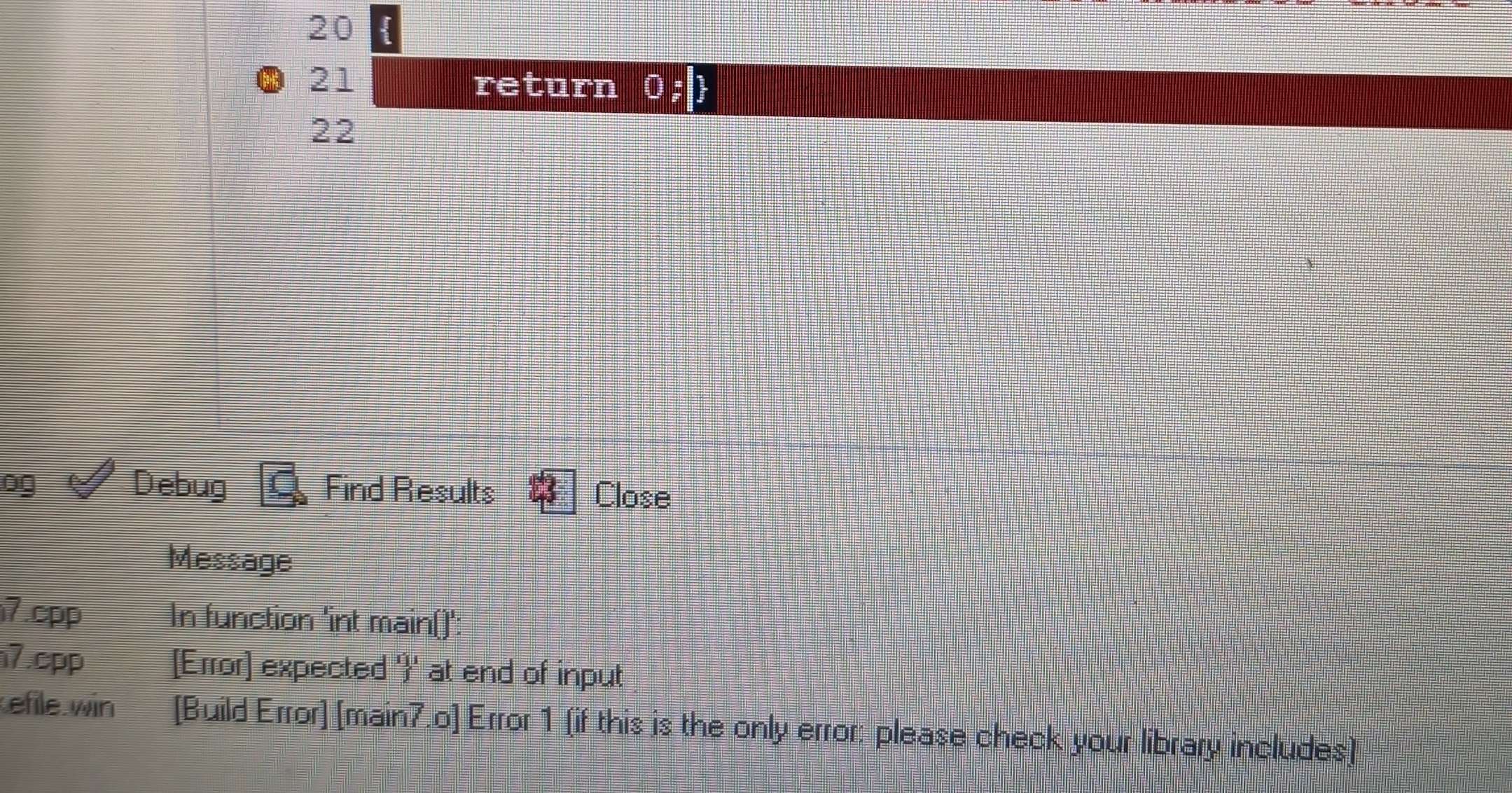 20 
21 return 
22 
og Debug Find Results Close 
Message 
7.cpp In function 'int main()': 
7.cpp [Error] expected '' at end of input 
efile win [Build Error] [main7.o] Error 1 (if this is the only error: please check your library includes]