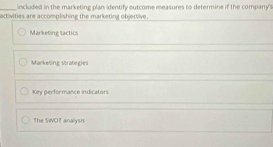 included in the marketing plan identify outcome measures to determine if the company 's
activities are accomplishing the marketing objective.
Marketing tactics
_
Marketing strategies
Key performance indicators
The SWOT analysis