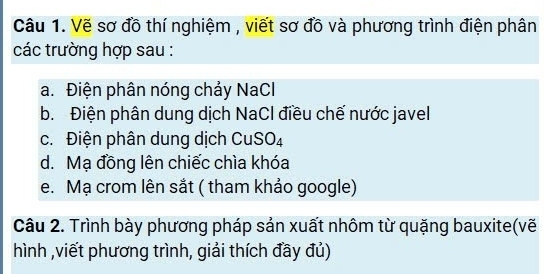 Vẽ sơ đồ thí nghiệm , viết sơ đồ và phương trình điện phân 
các trường hợp sau : 
a. Điện phân nóng chảy NaCl 
b. Điện phân dung dịch NaCl điều chế nước javel 
c. Điện phân dung dịch CuSO_4
d. Mạ đồng lên chiếc chìa khóa 
e. Mạ crom lên sắt ( tham khảo google) 
Câu 2. Trình bày phương pháp sản xuất nhôm từ quặng bauxite(vẽ 
hình ,viết phương trình, giải thích đầy đủ)