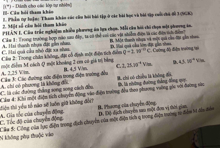 [(*) - Dành cho các lớp tự nhiên]
II- Câu hỏi tham khảo
1. Phần tự luận: Tham khảo các câu hỏi bài tập ở các bài học và bài tập cuối chủ đề 3 (SGK)
2. Một số câu hỏi tham khảo
PHÀN I. Câu trắc nghiệm nhiều phương án lựa chọn. Mỗi câu hỏi chỉ chọn một phương án.
Câu 1: Trong trường hợp nào sau đây, ta có thể coi các vật nhiễm điện là các điện tích điểm?
A. Hai thanh nhựa đặt gần nhau. B. Một thanh nhựa và một quả cầu đặt gần nhau.
C. Hai quả cầu nhỏ đặt xa nhau. D. Hai quả cầu lớn đặt gần nhau.
Câu 2: Trong chân không, đặt cố định một điện tích điểm Q=2.10^(-13)C. Cường độ điện trường tại
một điểm M cách Q một khoảng 2 cm có giá trị bằng 2,25.10^(-4)V/m. D. 4,5.10^(-4)V/m.
A. 2,25 V/m. B. 4,5 V/m. C.
Câu 3: Các đường sức điện trong điện trường đều
A. chỉ có phương là không đổi. B. chỉ có chiều là không đổi.
C. là các đường thẳng song song cách đều. D. là những đường thắng đồng quy.
Câu 4: Khi một điện tích chuyển động vào điện trường đều theo phương vuông góc với đường sức
điện thì yếu tố nào sẽ luôn giữ không đổi?
A. Gia tốc của chuyển động. B. Phương của chuyền động.
D. Độ dịch chuyển sau một đơn vị thời gian.
C. Tốc độ của chuyển động.  Câu 5: Công của lực điện trong dịch chuyển của một điện tích q trong điện trường từ điểm M đến điểm
N không phụ thuộc vào