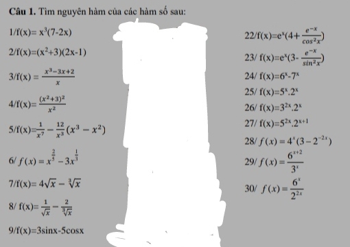 Tìm nguyên hàm của các hàm số sau:
1/f(x)=x^3(7-2x)
22 f(x)=e^x(4+ (e^(-x))/cos^2x )
2/f(x)=(x^2+3)(2x-1)
23/ f(x)=e^x(3- (e^(-x))/sin^2x )
3/f(x)= (x^3-3x+2)/x  24/ f(x)=6^x-7^x
25/ f(x)=5^x.2^x
4 /f(x)=frac (x^2+3)^2x^2
26/ f(x)=3^(2x).2^x
5 f(x)= 1/x^7 - 12/x^3 (x^3-x^2)
27/ f(x)=5^(2x).2^(x+1)
28/ f(x)=4^x(3-2^(-2x))
6/ f(x)=x^(frac 2)5-3x^(frac 1)3 f(x)= (6^(x+2))/3^x 
29/
7/f(x)=4sqrt(x)-sqrt[3](x)
30/ f(x)= 6^x/2^(2x) 
8/ f(x)= 1/sqrt(x) - 2/sqrt[3](x) 
9/ f(x)=3sin x-5cos x