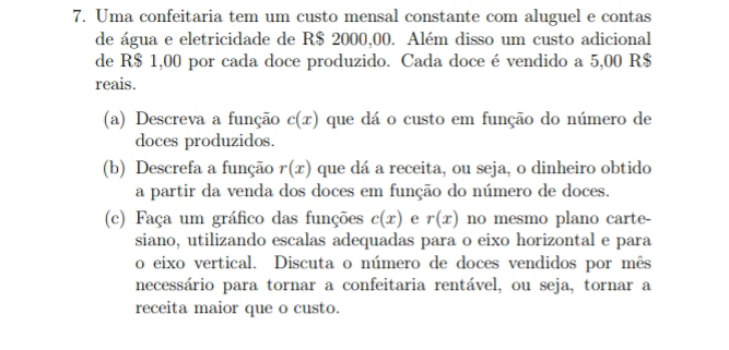 Uma confeitaria tem um custo mensal constante com aluguel e contas 
de água e eletricidade de R$ 2000,00. Além disso um custo adicional 
de R$ 1,00 por cada doce produzido. Cada doce é vendido a 5,00 R$
reais. 
(a) Descreva a função c(x) que dá o custo em função do número de 
doces produzidos. 
(b) Descrefa a função r(x) que dá a receita, ou seja, o dinheiro obtido 
a partir da venda dos doces em função do número de doces. 
(c) Faça um gráfico das funções c(x) e r(x) no mesmo plano carte- 
siano, utilizando escalas adequadas para o eixo horizontal e para 
o eixo vertical. Discuta o número de doces vendidos por mês 
necessário para tornar a confeitaria rentável, ou seja, tornar a 
receita maior que o custo.