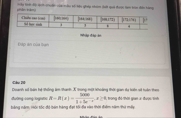 Hãy tính độ lệch chuấn của mẫu số liệu ghép nhóm (kết quả được làm tròn đến hàng
phần trăm)
Nhập đáp án
Đáp án của bạn
Câu 20
Doanh số bán hệ thống âm thanh X trong một khoảng thời gian dự kiến sẽ tuân theo
đường cong logistic R=R(x)= 5000/1+5e^(-x) ,x≥ 0 , trong đó thời gian x được tính
bằng năm. Hỏi tốc độ bán hàng đạt tối đa vào thời điểm năm thứ mấy.
Nhân đán án