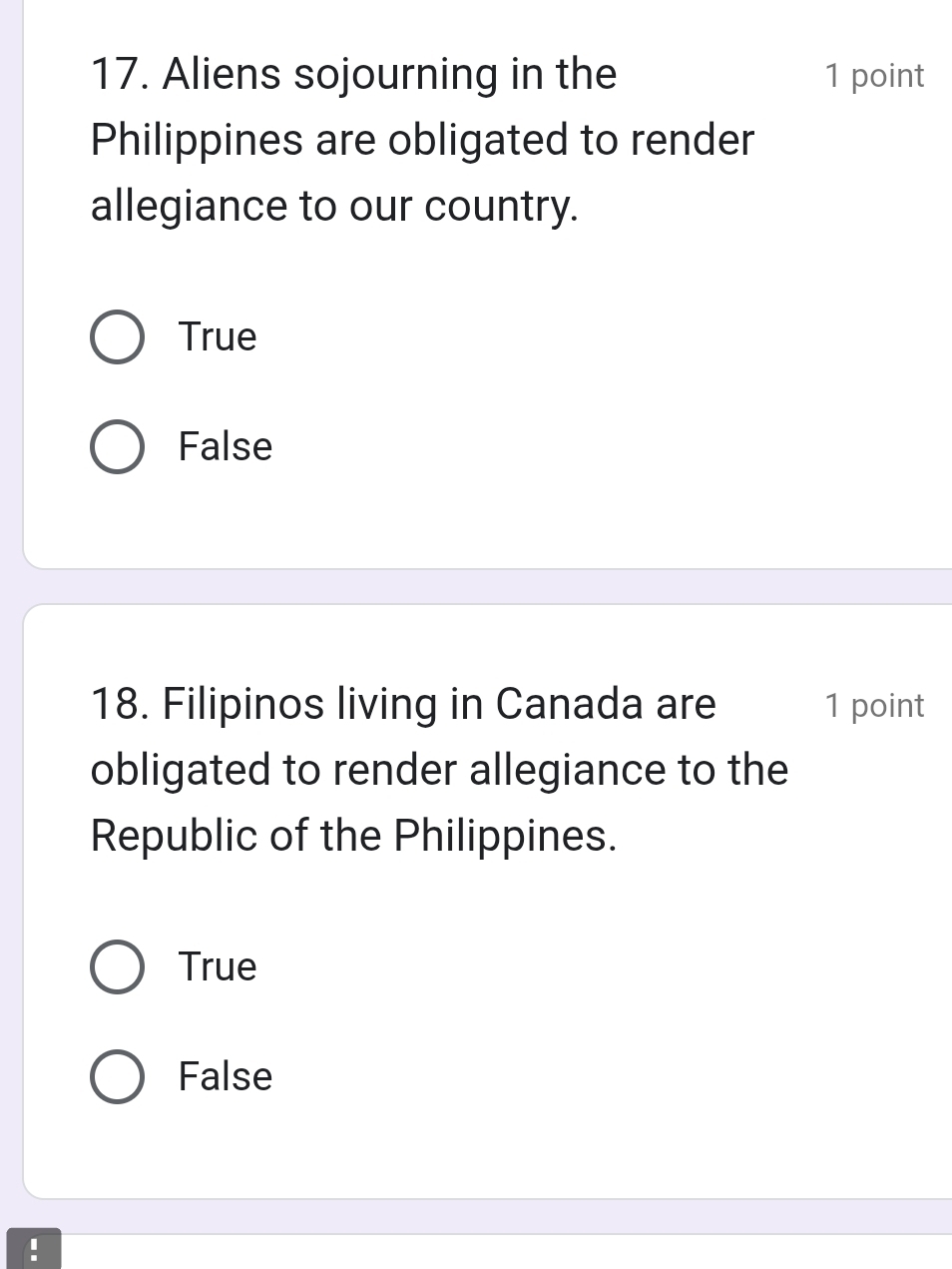 Aliens sojourning in the 1 point
Philippines are obligated to render
allegiance to our country.
True
False
18. Filipinos living in Canada are 1 point
obligated to render allegiance to the
Republic of the Philippines.
True
False