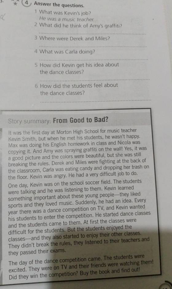 Answer the questions. 
1 What was Kevin's job? 
He was a music teacher. 
2 What did he think of Amy's graffiti? 
_ 
3 Where were Derek and Miles? 
_ 
4 What was Carla doing? 
_ 
5 How did Kevin get his idea about 
the dance classes? 
_ 
6 How did the students feel about 
the dance classes? 
_ 
Story summary: From Good to Bad? 
It was the first day at Morton High School for music teacher 
Kevin Smith, but when he met his students, he wasn't happy. 
Max was doing his English homework in class and Nicola was 
copying it. And Amy was spraying graffiti on the wall! Yes, it was 
a good picture and the colors were beautiful, but she was still 
breaking the rules. Derek and Miles were fighting at the back of 
the classroom, Carla was eating candy and dropping her trash on 
the floor. Kevin was angry. He had a very difficult job to do. 
One day, Kevin was on the school soccer field. The students 
were talking and he was listening to them. Kevin learned 
something important about these young people—they liked 
sports and they loved music. Suddenly, he had an idea. Every 
year there was a dance competition on TV, and Kevin wanted 
his students to enter the competition. He started dance classes 
and the students came to them. At first the classes were 
difficult for the students. But the students enjoyed the 
classes—and they also started to enjoy their other classes. 
They didn't break the rules, they listened to their teachers and 
they passed their exams. 
The day of the dance competition came. The students were 
excited. They were on TV and their friends were watching them! 
Did they win the competition? Buy the book and find out!