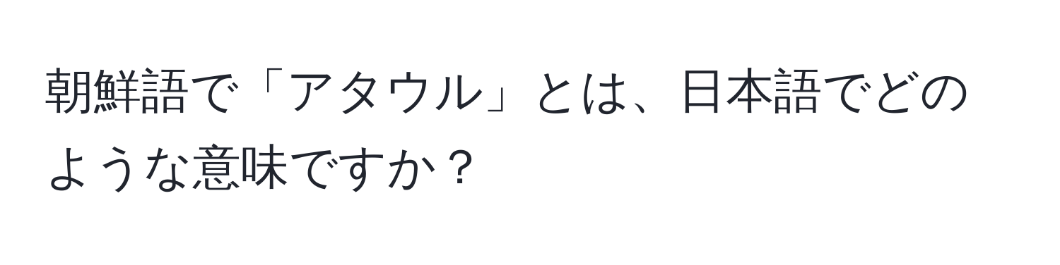 朝鮮語で「アタウル」とは、日本語でどのような意味ですか？