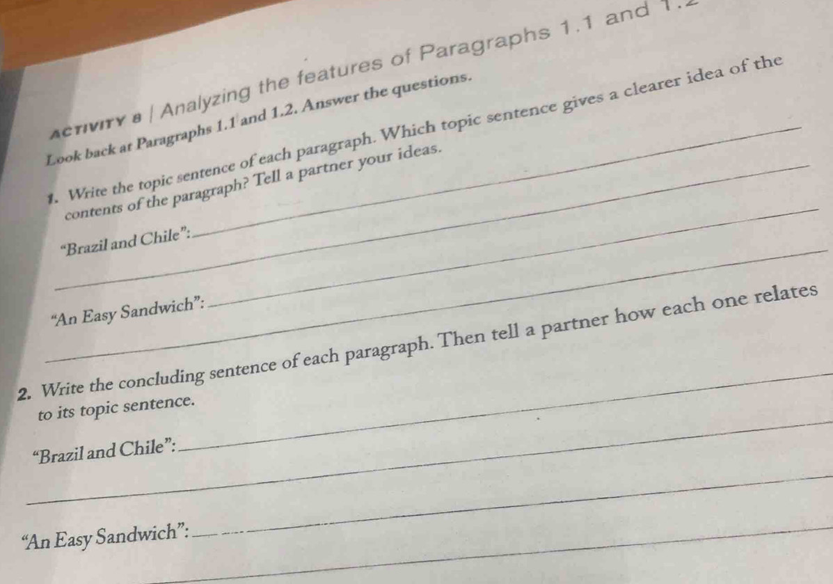 criviry a / Analyzing the features of Paragraphs 1.1 and 1 .. 
Look back at Paragraphs 1.1 and 1.2. Answer the questions 
. Write the topic sentence of each paragraph. Which topic sentence gives a clearer idea of the 
_ 
_contents of the paragraph? Tell a partner your ideas. 
_ 
“Brazil and Chile”: 
“An Easy Sandwich”: 
_ 
2. Write the concluding sentence of each paragraph. Then tell a partner how each one relates 
_ 
to its topic sentence. 
_ 
“Brazil and Chile”: 
_ 
“An Easy Sandwich”: