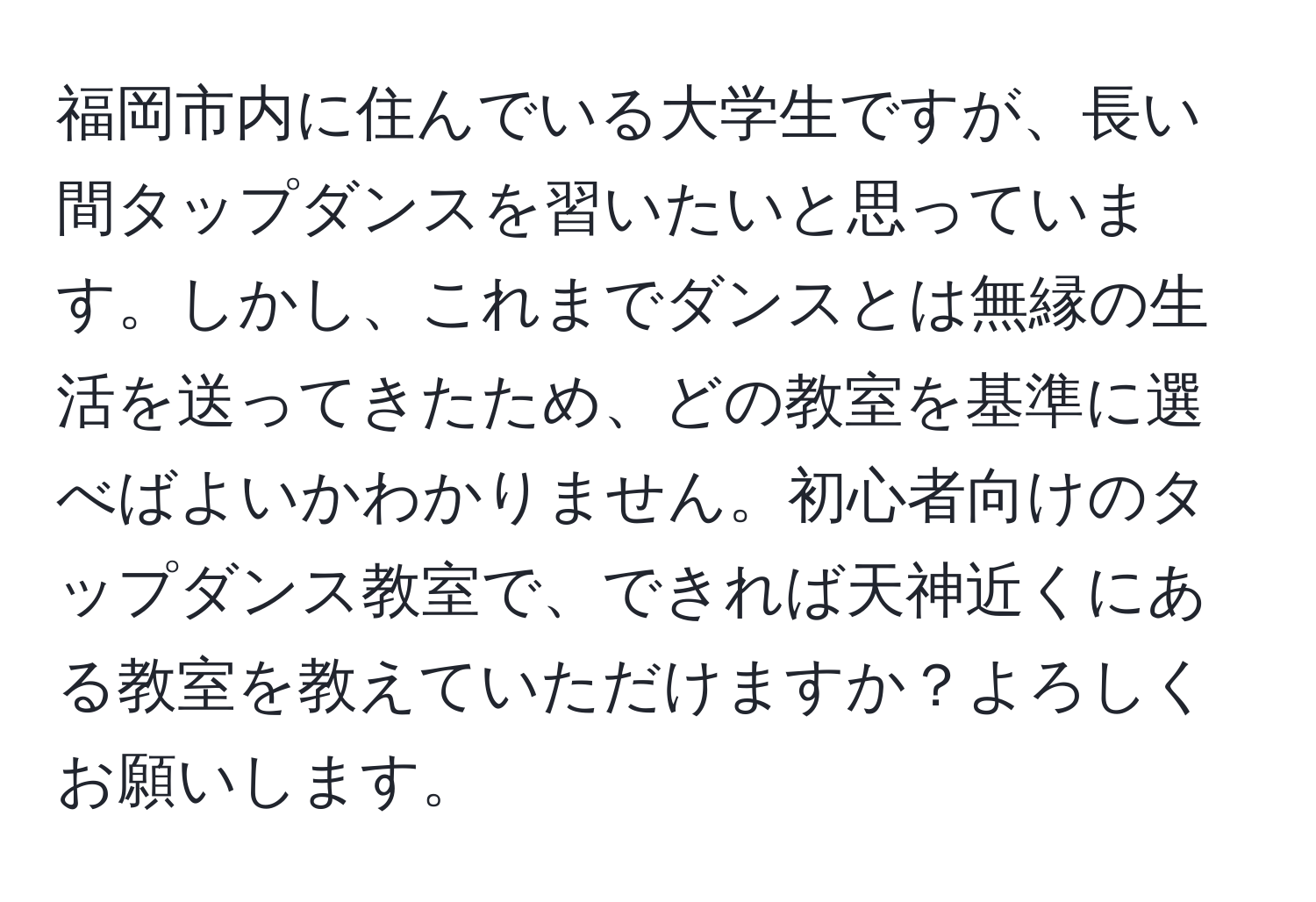 福岡市内に住んでいる大学生ですが、長い間タップダンスを習いたいと思っています。しかし、これまでダンスとは無縁の生活を送ってきたため、どの教室を基準に選べばよいかわかりません。初心者向けのタップダンス教室で、できれば天神近くにある教室を教えていただけますか？よろしくお願いします。