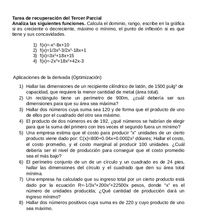 Tarea de recuperación del Tercer Parcial
Analiza las siguientes funciones. Calcula el dominio, rango, escribe en la gráfica
si es creciente o decreciente, máximo o mínimo, el punto de inflexión si es que
tiene y sus concavidades.
1) f(x)=-x^2-8x+10
2) f(x)=1/3x^3-3/2x^2-18x+1
3) f(x)=3x^2+18x+15
4) f(x)=-2x^3+18x^2+42x-3
Aplicaciones de la derivada (Optimización)
1) Hallar las dimensiones de un recipiente cilíndrico de latón, de 1500pulg^3 de
capacidad, que requiere la menor cantidad de metal (área total).
2) Un rectángulo tiene un perímetro de 900m, ¿cuál debería ser sus
dimensiones para que su área sea máxima?
3) Hallar dos números cuya suma sea 120 y de forma que el producto de uno
de ellos por el cuadrado del otro sea máximo.
4) El producto de dos números es de 192, ¿qué números se habrían de elegir
para que la suma del primero con tres veces el segundo fuera un mínimo?
5) Una empresa estima que el costo para producir “x” unidades de un cierto
producto viene dado por: C(x)=800+0.04x+0.0002x^2 dólares; Hallar el costo,
el costo promedio, y el costo marginal al producir 100 unidades. ¿Cuál
debería ser el nivel de producción para conseguir que el costo promedio
sea el más bajo?
6) El perímetro conjunto de un de un círculo y un cuadrado es de 24 pies,
hallar las dimensiones del círculo y el cuadrado que den su área total
mínima.
7) Una empresa ha calculado que su ingreso total por un cierto producto está
dado por la ecuación R=-1/3x^3+200x^2+22500x pesos, donde “x” es el
número de unidades producida; ¿Qué cantidad de producción dará un
ingreso mínimo?
8) Hallar dos números positivos cuya suma es de 220 y cuyo producto de uno
sea máximo.