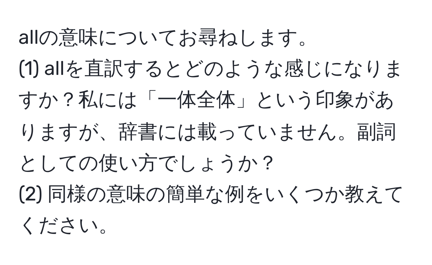 allの意味についてお尋ねします。  
(1) allを直訳するとどのような感じになりますか？私には「一体全体」という印象がありますが、辞書には載っていません。副詞としての使い方でしょうか？  
(2) 同様の意味の簡単な例をいくつか教えてください。