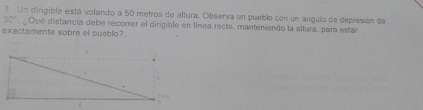 Un dirigible está volando a 50 metros de altura. Observa un pueblo con un ángulo de depresión de
30° Qué distancia debe recorrer el dirigible en línea recta, manteniendo la altura, para estar 
exactamente sobre el pueblo?.